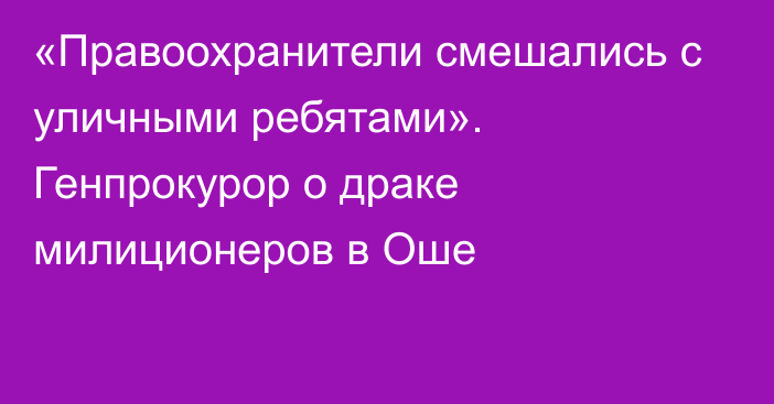 «Правоохранители смешались с уличными ребятами». Генпрокурор о драке милиционеров в Оше