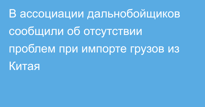 В ассоциации дальнобойщиков сообщили об отсутствии проблем при импорте грузов из Китая