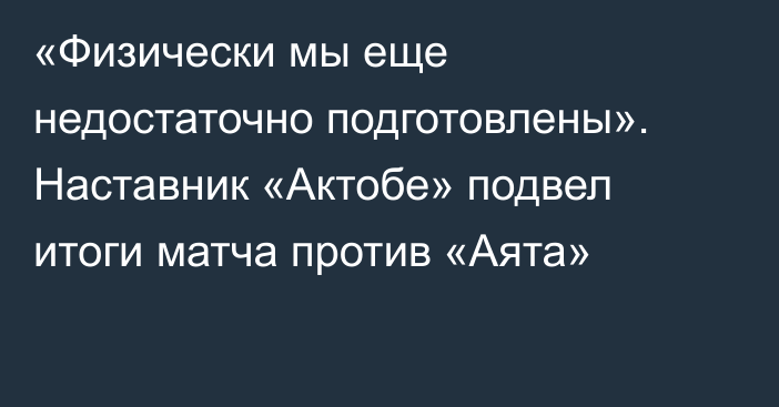 «Физически мы еще недостаточно подготовлены». Наставник «Актобе» подвел итоги матча против «Аята»