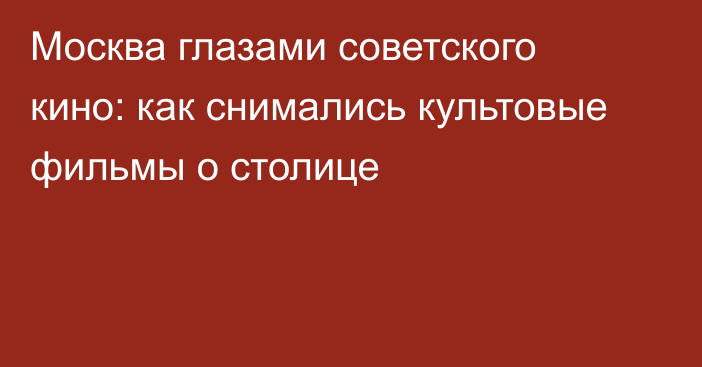 Москва глазами советского кино: как снимались культовые фильмы о столице