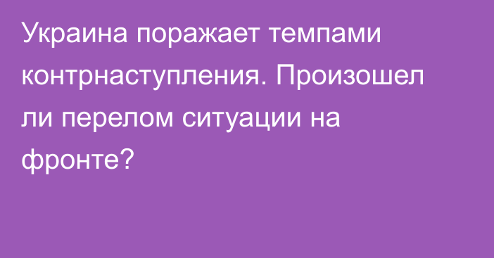 Украина поражает темпами контрнаступления. Произошел ли перелом ситуации на фронте?