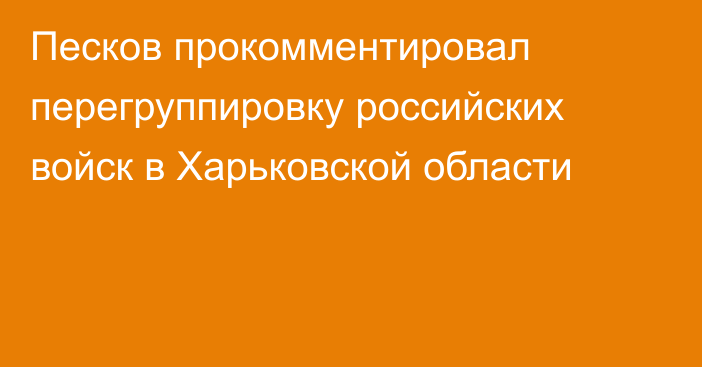 Песков прокомментировал перегруппировку российских войск в Харьковской области