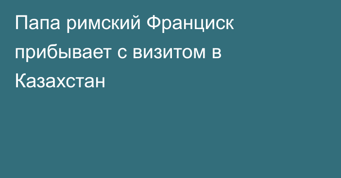 Папа римский Франциск прибывает с визитом в Казахстан