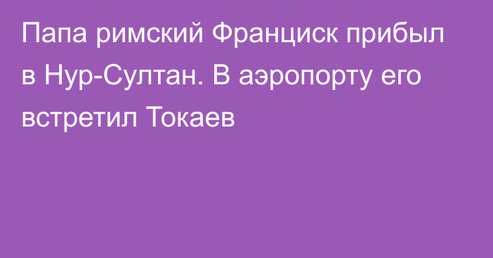 Папа римский Франциск прибыл в Нур-Султан. В аэропорту его встретил Токаев