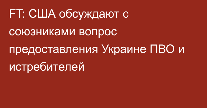 FT: США обсуждают с союзниками вопрос предоставления Украине ПВО и истребителей