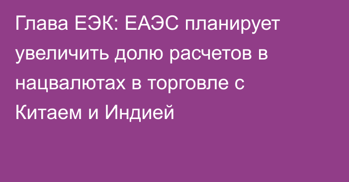 Глава ЕЭК: ЕАЭС планирует увеличить долю расчетов в нацвалютах в торговле с Китаем и Индией