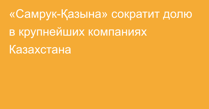 «Самрук-Қазына» сократит долю в крупнейших компаниях Казахстана