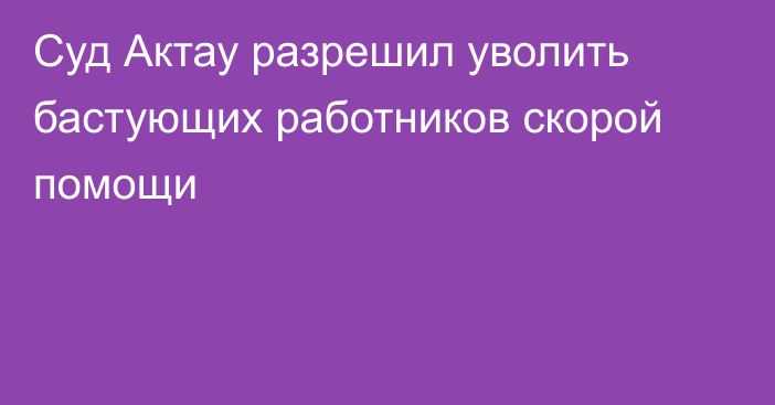 Суд Актау разрешил уволить бастующих работников скорой помощи