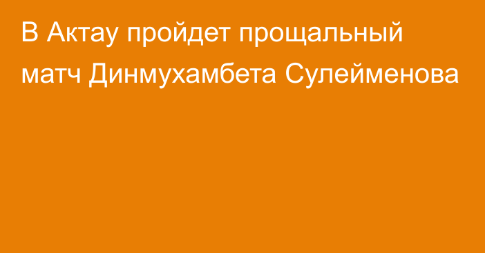 В Актау пройдет прощальный матч Динмухамбета Сулейменова