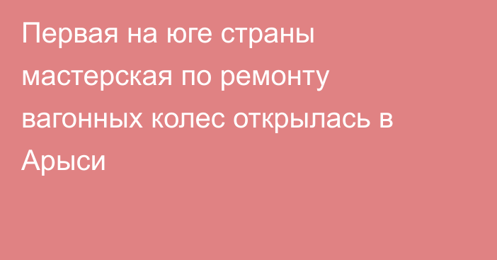 Первая на юге страны мастерская по ремонту вагонных колес открылась в Арыси