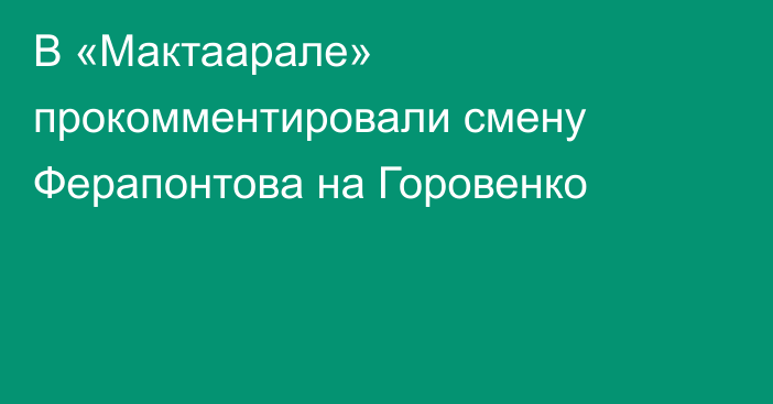 В «Мактаарале» прокомментировали смену Ферапонтова на Горовенко