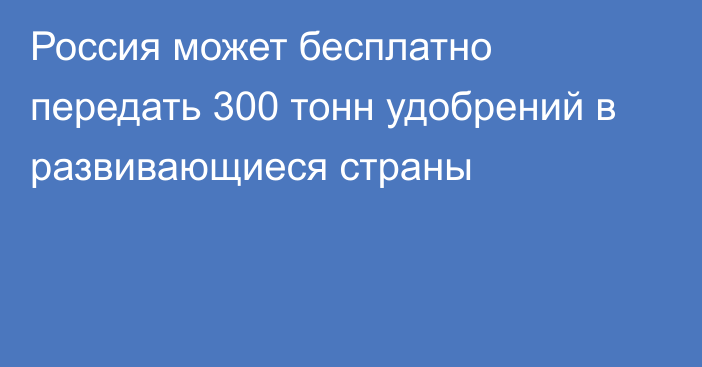 Россия может бесплатно передать 300 тонн удобрений в развивающиеся страны