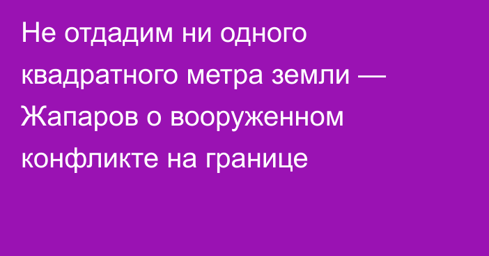 Не отдадим ни одного квадратного метра земли — Жапаров о вооруженном конфликте на границе