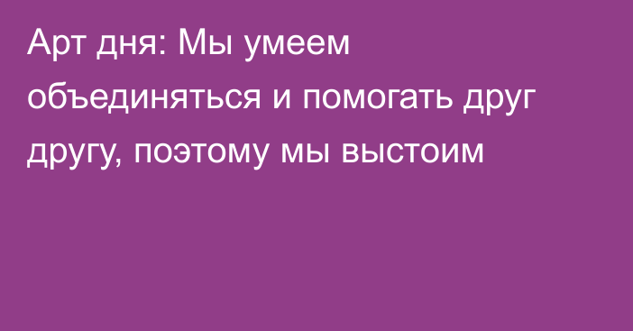 Арт дня: Мы умеем объединяться и помогать друг другу, поэтому мы выстоим