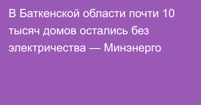 В Баткенской области почти 10 тысяч домов остались без электричества — Минэнерго