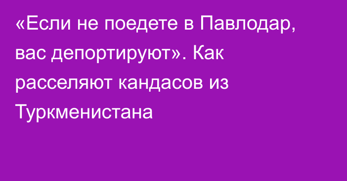 «Если не поедете в Павлодар, вас депортируют». Как расселяют кандасов из Туркменистана