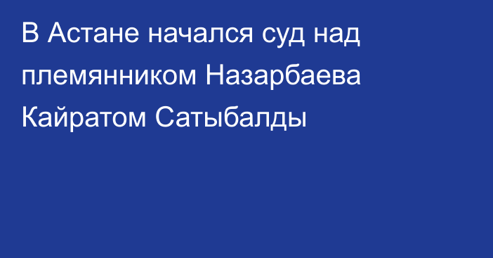 В Астане начался суд над племянником Назарбаева Кайратом Сатыбалды