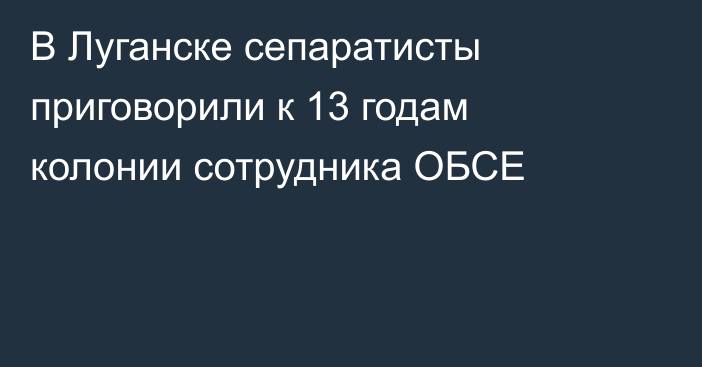 В Луганске сепаратисты приговорили к 13 годам колонии сотрудника ОБСЕ