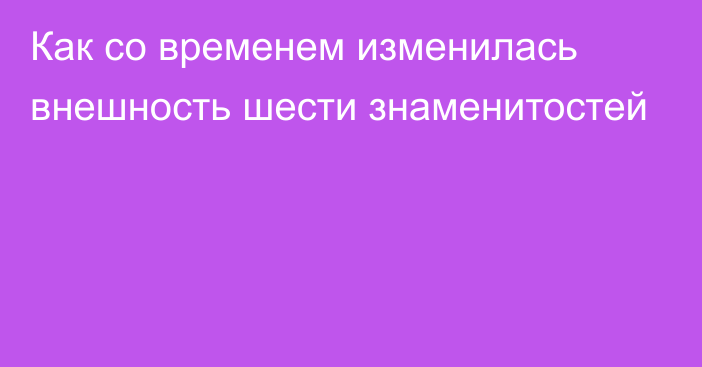 Как со временем изменилась внешность шести знаменитостей