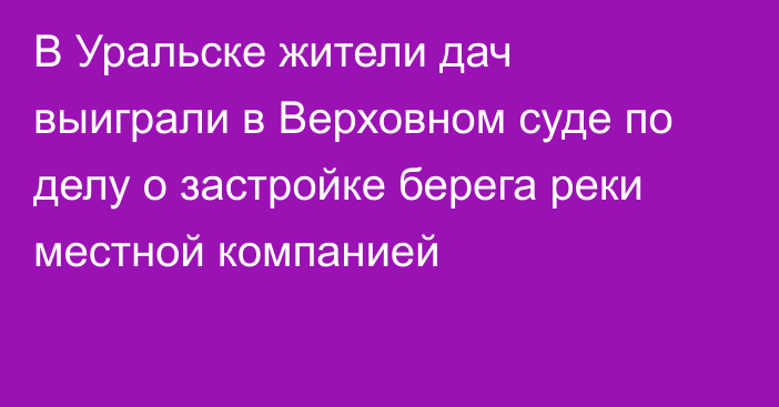 В Уральске жители дач выиграли в Верховном суде по делу о застройке берега реки местной компанией