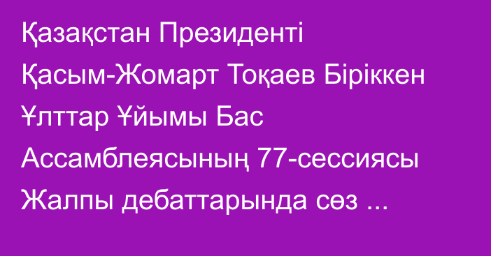 Қазақстан Президенті Қасым-Жомарт Тоқаев Біріккен Ұлттар Ұйымы Бас Ассамблеясының 77-сессиясы Жалпы дебаттарында сөз сөйледі