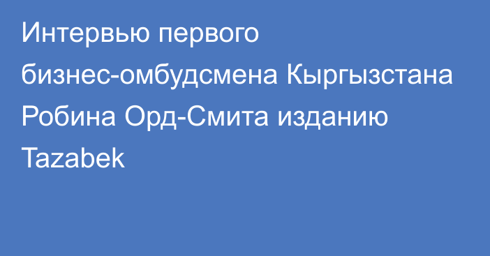 Интервью первого бизнес-омбудсмена Кыргызстана Робина Орд-Смита изданию Tazabek