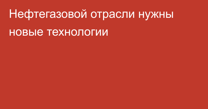 Нефтегазовой отрасли нужны новые технологии