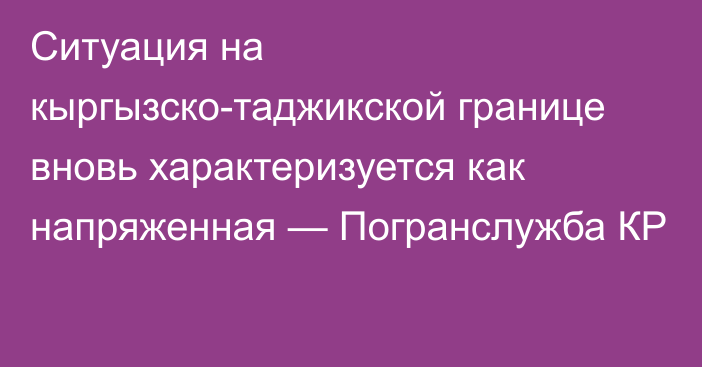 Ситуация на кыргызско-таджикской границе вновь характеризуется как напряженная — Погранслужба КР