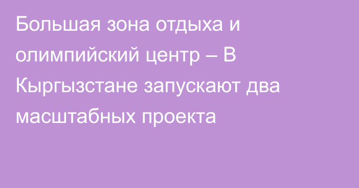 Большая зона отдыха и олимпийский центр – В Кыргызстане запускают два масштабных проекта