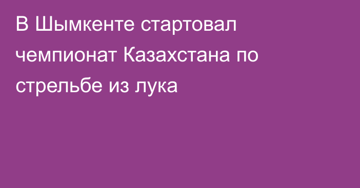 В Шымкенте стартовал чемпионат Казахстана по стрельбе из лука