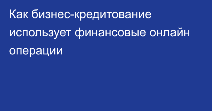 Как бизнес-кредитование использует финансовые онлайн операции