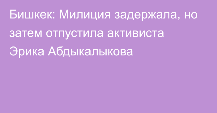 Бишкек: Милиция задержала, но затем отпустила активиста Эрика Абдыкалыкова