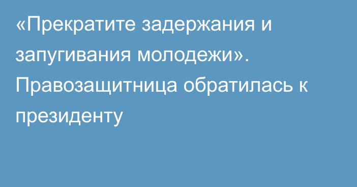 «Прекратите задержания и запугивания молодежи». Правозащитница обратилась к президенту