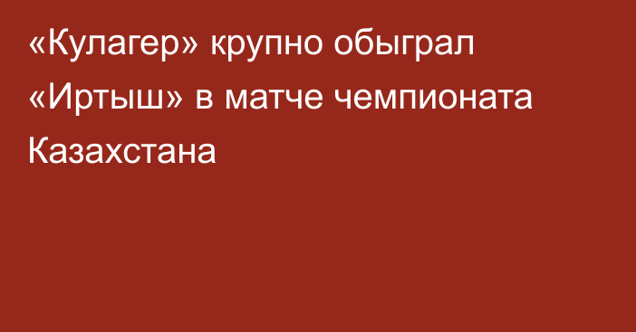 «Кулагер» крупно обыграл «Иртыш» в матче чемпионата Казахстана