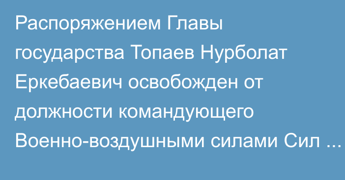 Распоряжением Главы государства Топаев Нурболат Еркебаевич освобожден от должности командующего Военно-воздушными силами Сил воздушной обороны Вооруженных Сил Республики Казахстан