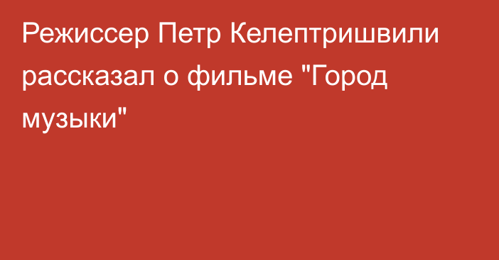 Режиссер Петр Келептришвили рассказал о фильме 