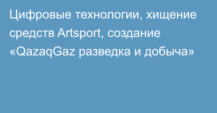 Цифровые технологии, хищение средств Artsport, создание «QazaqGaz разведка и добыча»