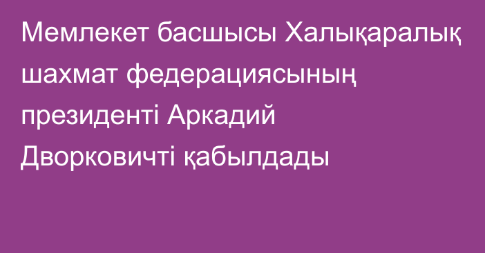 Мемлекет басшысы Халықаралық шахмат федерациясының президенті Аркадий Дворковичті қабылдады