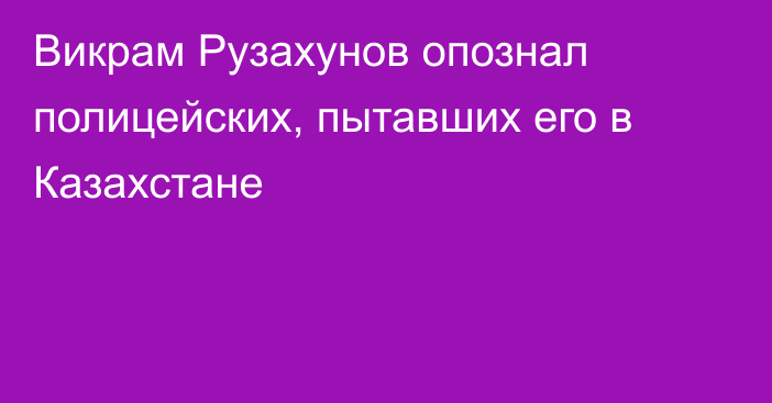 Викрам Рузахунов опознал полицейских, пытавших его в Казахстане