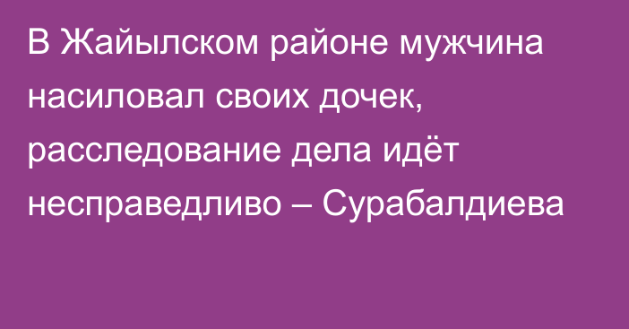 В Жайылском районе мужчина насиловал своих дочек, расследование дела идёт несправедливо – Сурабалдиева