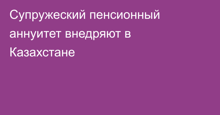 Супружеский пенсионный аннуитет внедряют в Казахстане