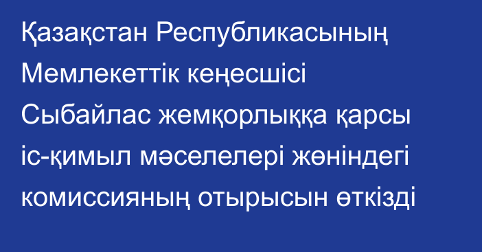 Қазақстан Республикасының Мемлекеттік кеңесшісі Сыбайлас жемқорлыққа қарсы іс-қимыл мәселелері жөніндегі комиссияның отырысын өткізді