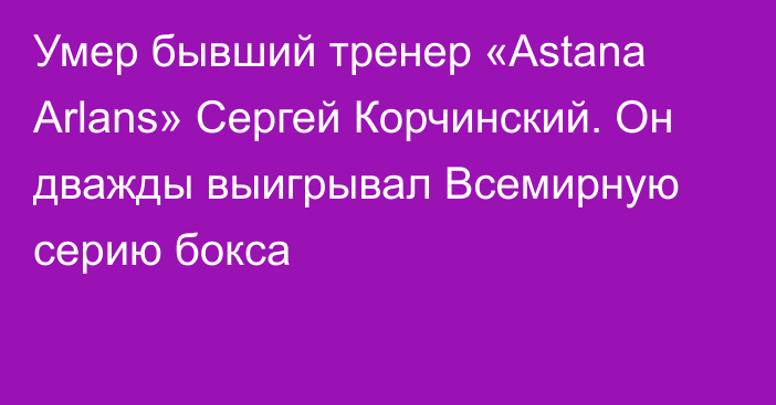 Умер бывший тренер «Astana Arlans» Сергей Корчинский. Он дважды выигрывал Всемирную серию бокса