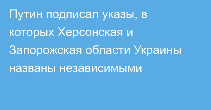 Путин подписал указы, в которых Херсонская и Запорожская области Украины названы независимыми