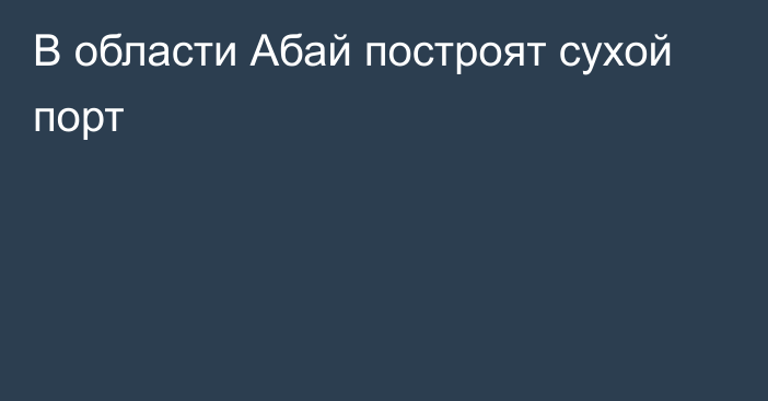 В области Абай построят сухой порт