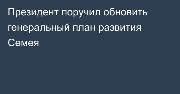 Президент поручил обновить генеральный план развития Семея