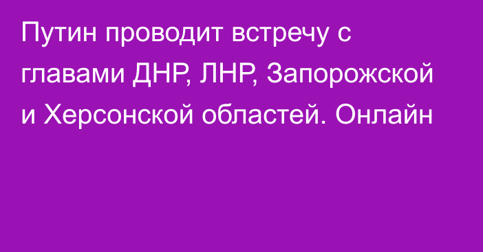 Путин проводит встречу с главами ДНР, ЛНР, Запорожской и Херсонской областей. Онлайн