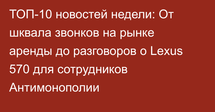 ТОП-10 новостей недели: От шквала звонков на рынке аренды до разговоров о Lexus 570 для сотрудников Антимонополии