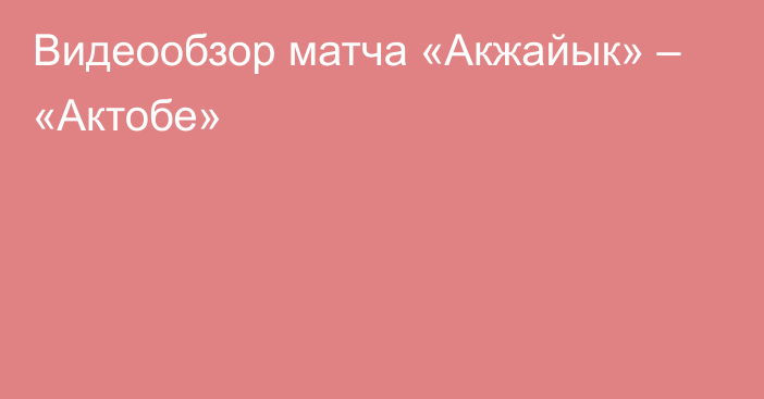 Видеообзор матча «Акжайык» – «Актобе»