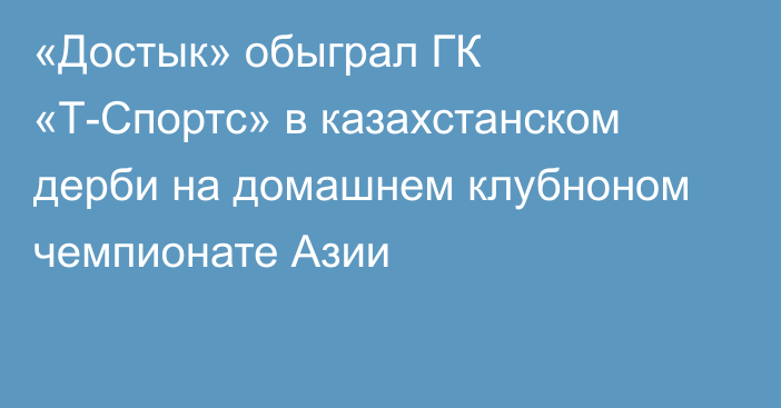 «Достык» обыграл ГК «Т-Спортс» в казахстанском дерби на домашнем клубноном чемпионате Азии